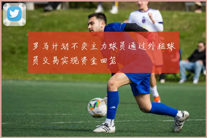 罗马计划不卖主力球员通过外租球员交易实现资金回笼