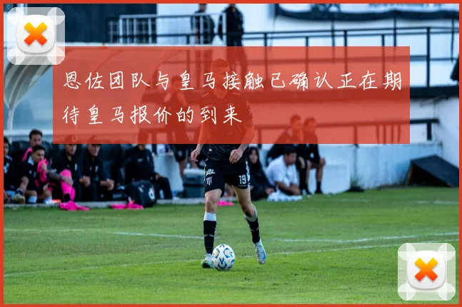 恩佐团队与皇马接触已确认正在期待皇马报价的到来
