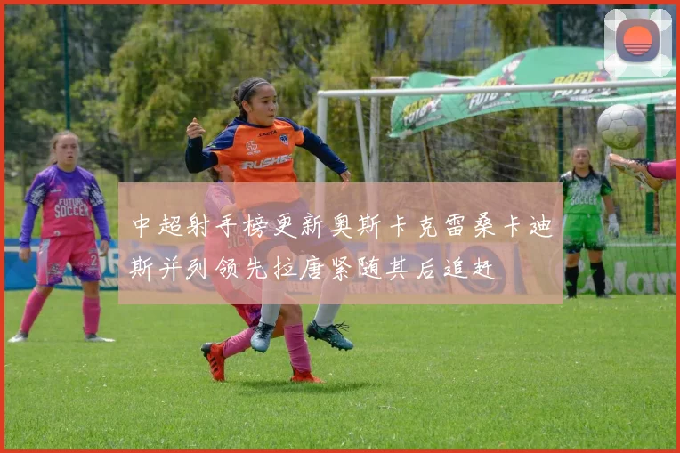 中超射手榜更新奥斯卡克雷桑卡迪斯并列领先拉唐紧随其后追赶