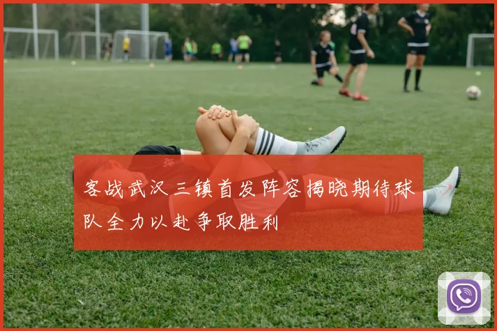 客战武汉三镇首发阵容揭晓期待球队全力以赴争取胜利