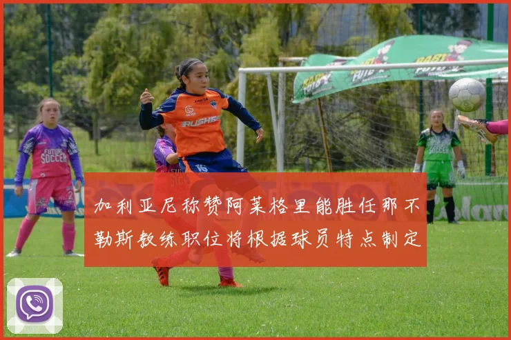 加利亚尼称赞阿莱格里能胜任那不勒斯教练职位将根据球员特点制定战术