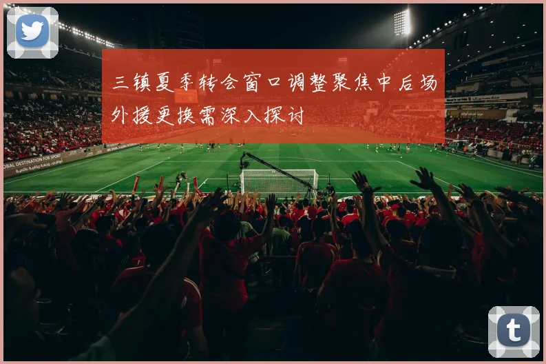 三镇夏季转会窗口调整聚焦中后场外援更换需深入探讨