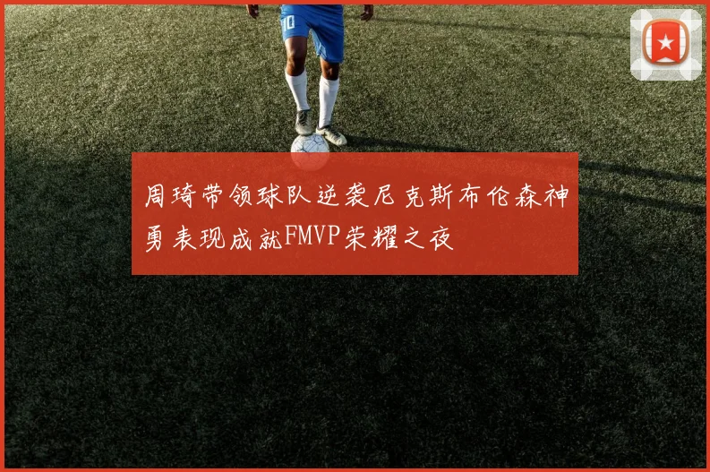 周琦带领球队逆袭尼克斯布伦森神勇表现成就FMVP荣耀之夜
