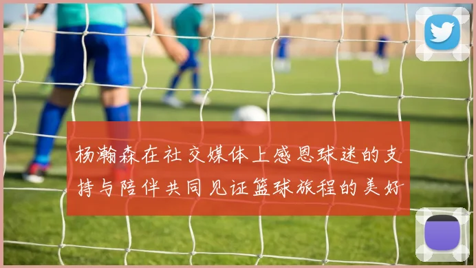 杨瀚森在社交媒体上感恩球迷的支持与陪伴共同见证篮球旅程的美好时刻