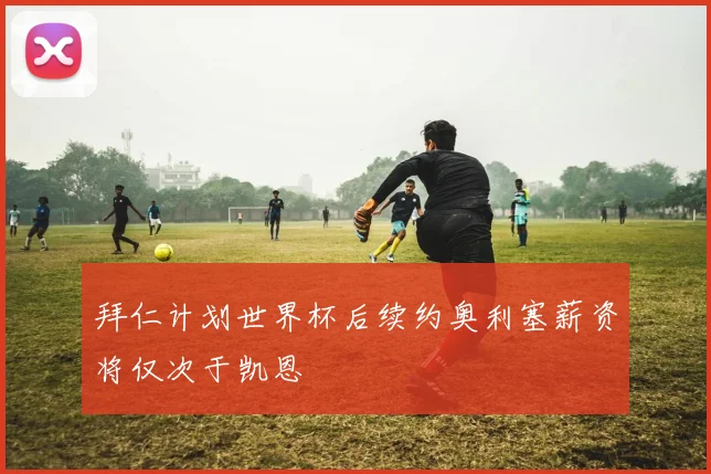 拜仁计划世界杯后续约奥利塞薪资将仅次于凯恩