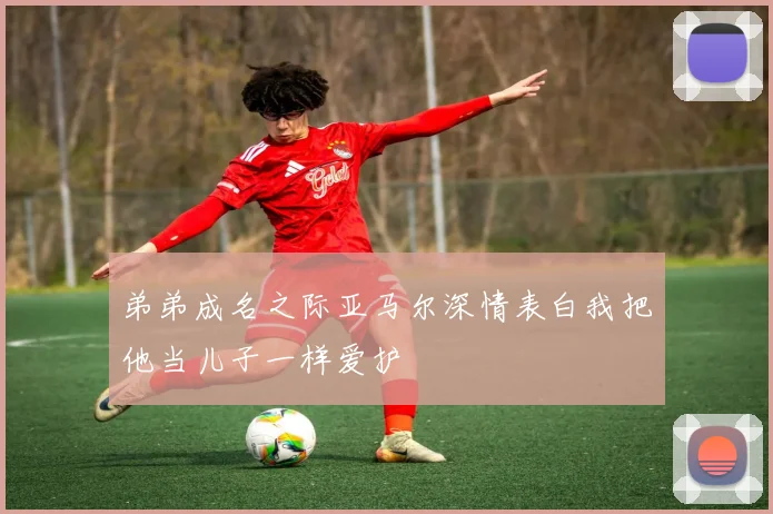 弟弟成名之际亚马尔深情表白我把他当儿子一样爱护